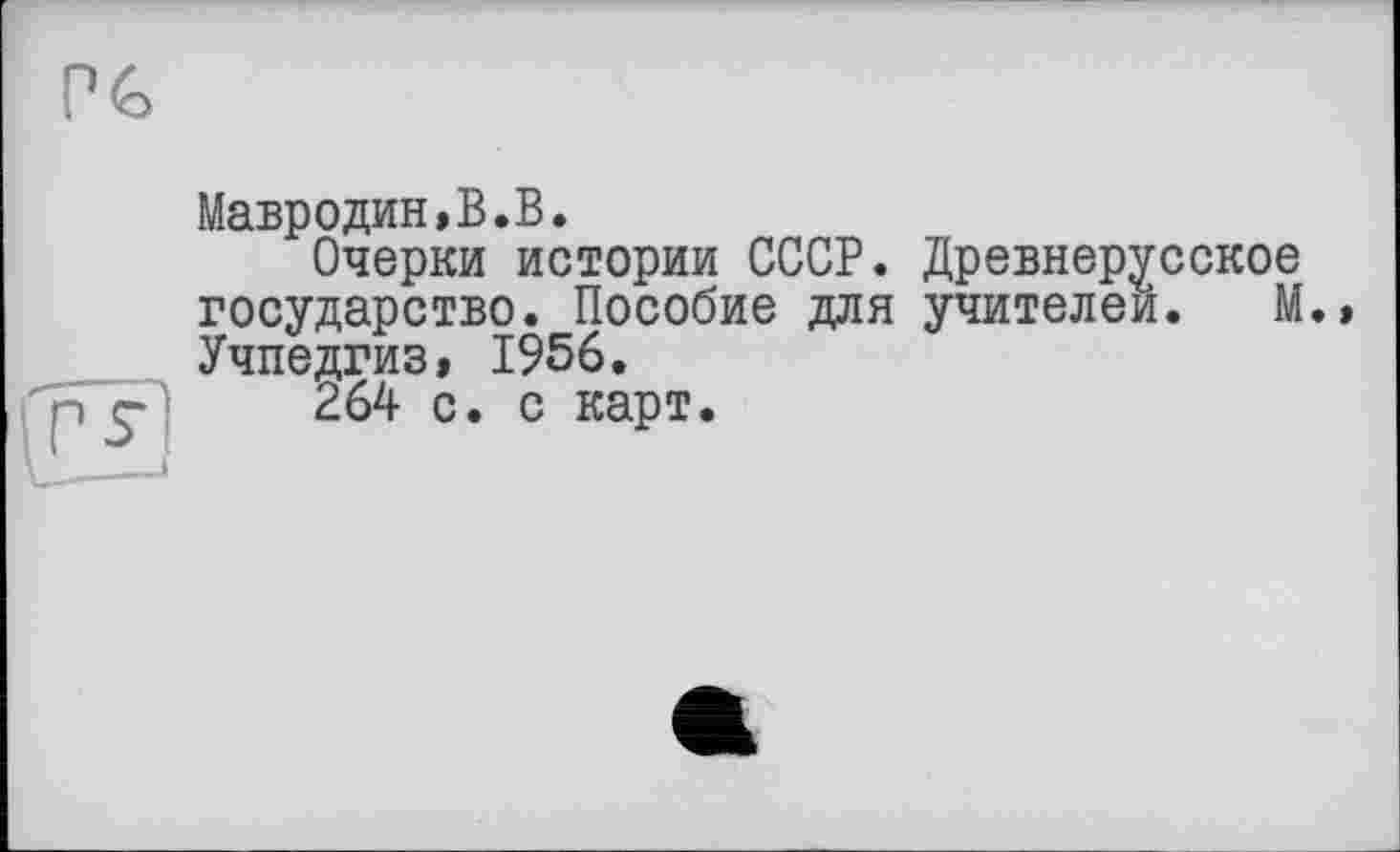 ﻿о
Мавродин,В.В.
Очерки истории СССР. Древнерусское государство. Пособие для учителей. М.» Учпедгиз, 1956.
264 с. с карт.